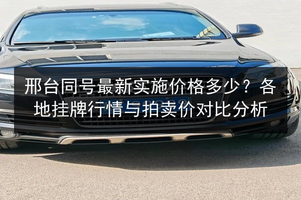 邢台同号最新实施价格多少？各地挂牌行情与拍卖价对比分析