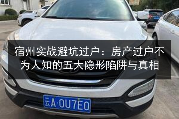 宿州实战避坑过户：房产过户不为人知的五大隐形陷阱与真相
