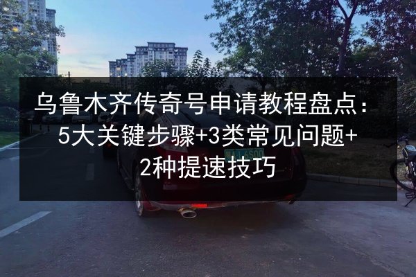 乌鲁木齐传奇号申请教程盘点：5大关键步骤+3类常见问题+2种提速技巧