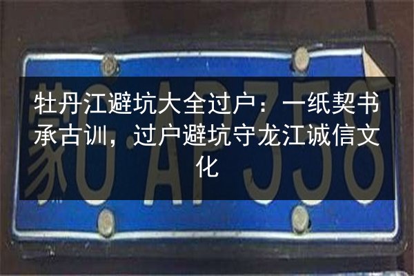 牡丹江避坑大全过户：一纸契书承古训，过户避坑守龙江诚信文化 第3张