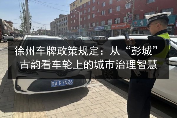 徐州车牌政策规定:从“彭城”古韵看车轮上的城市治理智慧 第2张 徐州车牌政策规定:从“彭城”古韵看车轮上的城市治理智慧 第2张