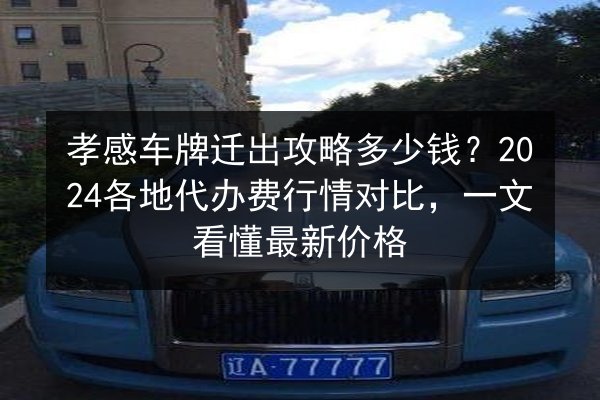 孝感车牌迁出攻略多少钱？2024各地代办费行情对比，一文看懂最新价格