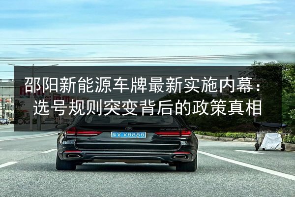邵阳新能源车牌最新实施内幕：选号规则突变背后的政策真相