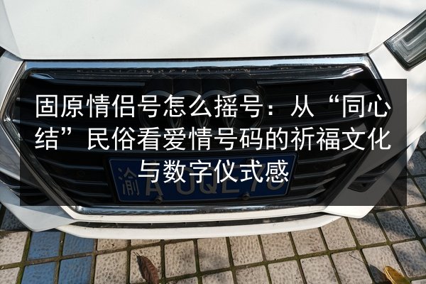 固原情侣号怎么摇号：从“同心结”民俗看爱情号码的祈福文化与数字仪式感
