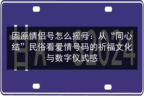固原情侣号怎么摇号：从“同心结”民俗看爱情号码的祈福文化与数字仪式感 第2张
