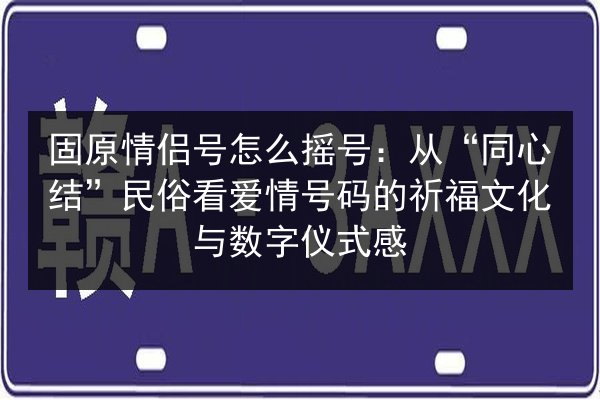 固原情侣号怎么摇号：从“同心结”民俗看爱情号码的祈福文化与数字仪式感 第3张