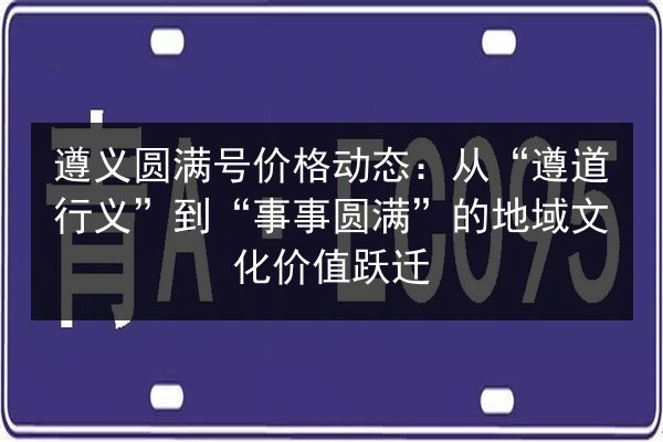 遵义圆满号价格动态：从“遵道行义”到“事事圆满”的地域文化价值跃迁