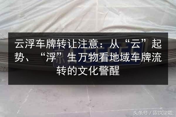 云浮车牌转让注意：从“云”起势、“浮”生万物看地域车牌流转的文化警醒 第2张