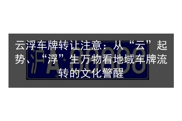 云浮车牌转让注意：从“云”起势、“浮”生万物看地域车牌流转的文化警醒 第3张