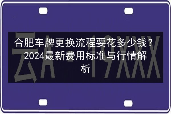 合肥车牌更换流程要花多少钱？2024最新费用标准与行情解析