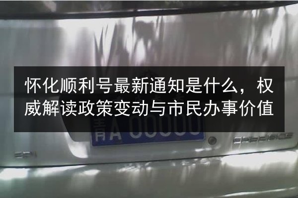 怀化顺利号最新通知是什么，权威解读政策变动与市民办事价值
