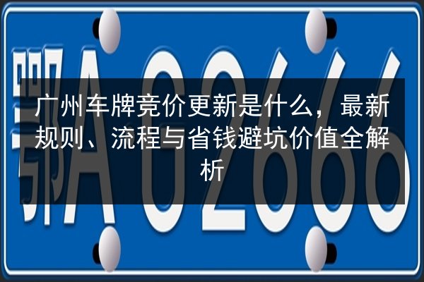 广州车牌竞价更新是什么，最新规则、流程与省钱避坑价值全解析
