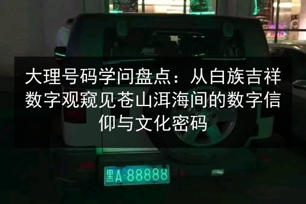大理号码学问盘点：从白族吉祥数字观窥见苍山洱海间的数字信仰与文化密码