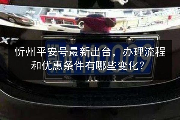 忻州平安号最新出台,办理流程和优惠条件有哪些变化? 第2张 忻州平安号最新出台,办理流程和优惠条件有哪些变化? 第2张