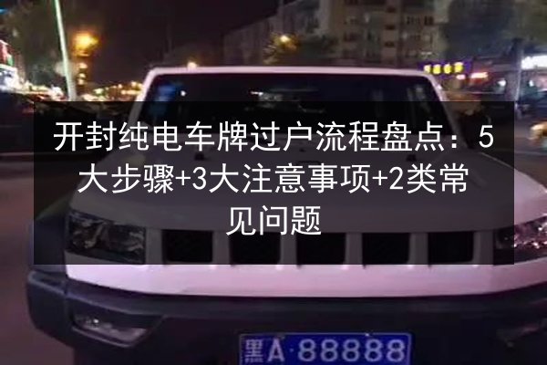 开封纯电车牌过户流程盘点：5大步骤+3大注意事项+2类常见问题