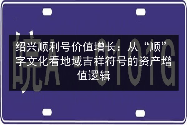 绍兴顺利号价值增长:从“顺”字文化看地域吉祥符号的资产增值逻辑 第3张 绍兴顺利号价值增长:从“顺”字文化看地域吉祥符号的资产增值逻辑 第3张