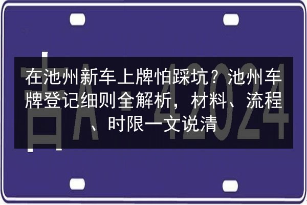 在池州新车上牌怕踩坑？池州车牌登记细则全解析，材料、流程、时限一文说清