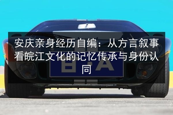 安庆亲身经历自编：从方言叙事看皖江文化的记忆传承与身份认同 第3张