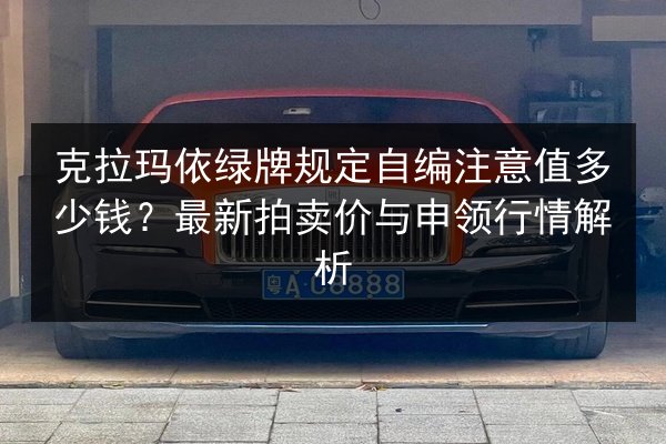 克拉玛依绿牌规定自编注意值多少钱?最新拍卖价与申领行情解析 第2张 克拉玛依绿牌规定自编注意值多少钱?最新拍卖价与申领行情解析 第2张