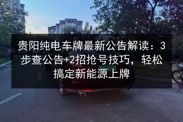 贵阳纯电车牌最新公告解读：3步查公告+2招抢号技巧，轻松搞定新能源上牌