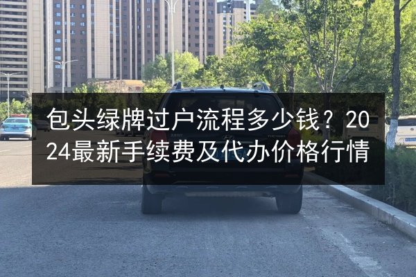 包头绿牌过户流程多少钱?2024最新手续费及代办价格行情 第2张 包头绿牌过户流程多少钱?2024最新手续费及代办价格行情 第2张