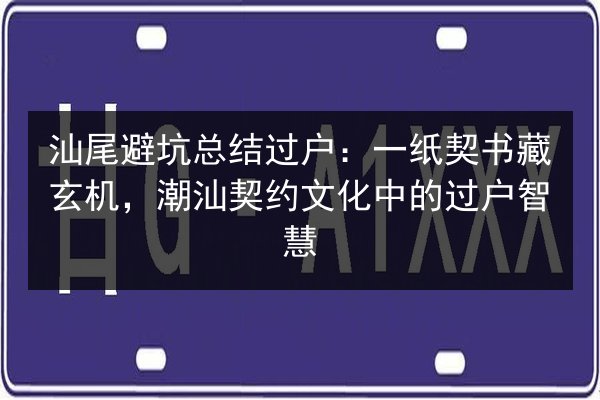 汕尾避坑总结过户：一纸契书藏玄机，潮汕契约文化中的过户智慧 第3张