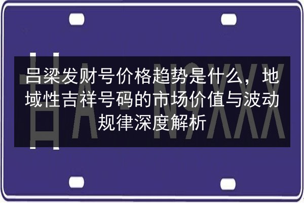 吕梁发财号价格趋势是什么，地域性吉祥号码的市场价值与波动规律深度解析 第2张