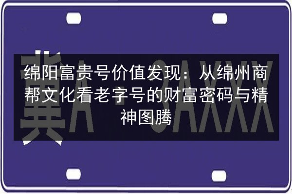 绵阳富贵号价值发现：从绵州商帮文化看老字号的财富密码与精神图腾 第2张