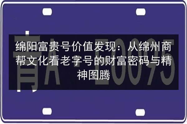 绵阳富贵号价值发现：从绵州商帮文化看老字号的财富密码与精神图腾 第3张