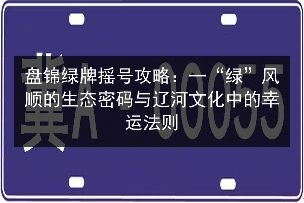 盘锦绿牌摇号攻略：一“绿”风顺的生态密码与辽河文化中的幸运法则 第2张
