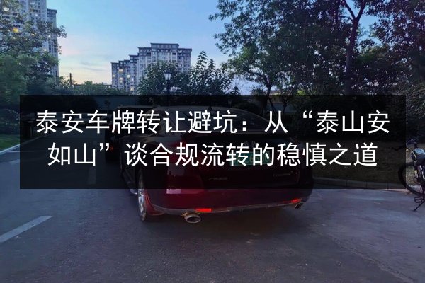 泰安车牌转让避坑:从“泰山安如山”谈合规流转的稳慎之道 第2张 泰安车牌转让避坑:从“泰山安如山”谈合规流转的稳慎之道 第2张