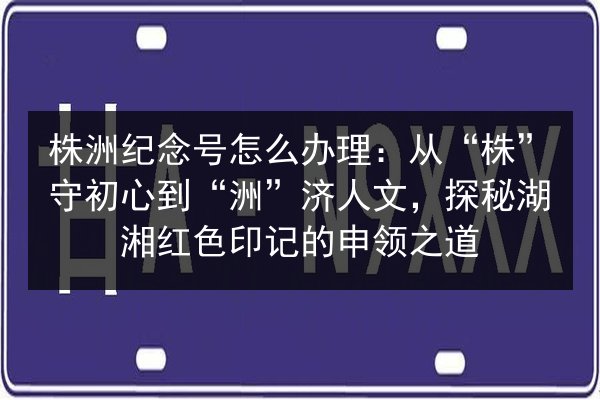 株洲纪念号怎么办理：从“株”守初心到“洲”济人文，探秘湖湘红色印记的申领之道