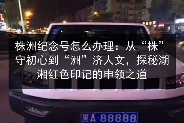 株洲纪念号怎么办理:从“株”守初心到“洲”济人文,探秘湖湘红色印记的申领之道 第3张 株洲纪念号怎么办理:从“株”守初心到“洲”济人文,探秘湖湘红色印记的申领之道 第3张