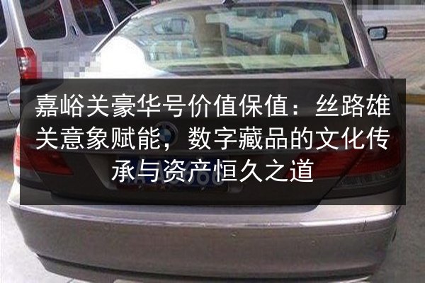 嘉峪关豪华号价值保值：丝路雄关意象赋能，数字藏品的文化传承与资产恒久之道 第2张