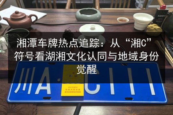 湘潭车牌热点追踪：从“湘C”符号看湖湘文化认同与地域身份觉醒