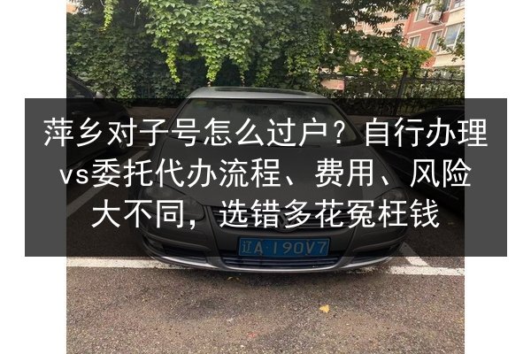 萍乡对子号怎么过户?自行办理vs委托代办流程、费用、风险大不同,选错多花冤枉钱 第2张 萍乡对子号怎么过户?自行办理vs委托代办流程、费用、风险大不同,选错多花冤枉钱 第2张