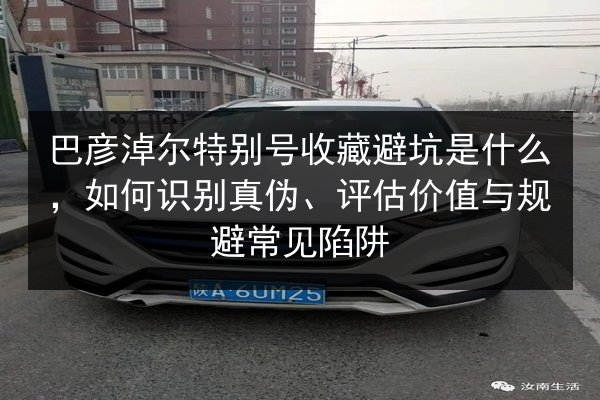巴彦淖尔特别号收藏避坑是什么,如何识别真伪、评估价值与规避常见陷阱 第2张 巴彦淖尔特别号收藏避坑是什么,如何识别真伪、评估价值与规避常见陷阱 第2张