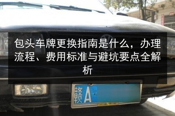 包头车牌更换指南是什么,办理流程、费用标准与避坑要点全解析 第1张 包头车牌更换指南是什么,办理流程、费用标准与避坑要点全解析 第1张