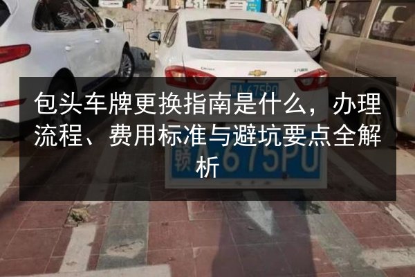 包头车牌更换指南是什么,办理流程、费用标准与避坑要点全解析 第2张 包头车牌更换指南是什么,办理流程、费用标准与避坑要点全解析 第2张