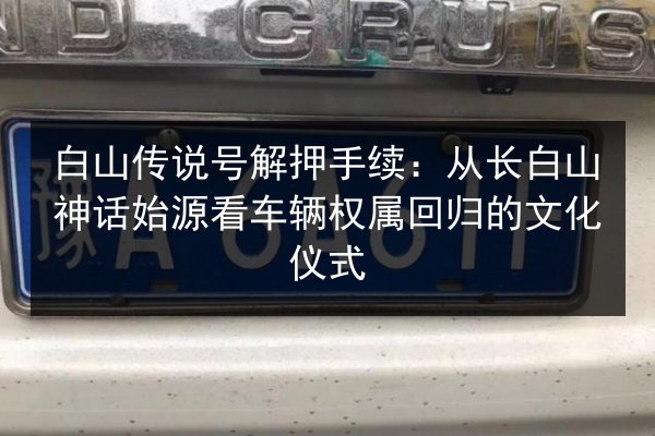 白山传说号解押手续:从长白山神话始源看车辆权属回归的文化仪式 第2张 白山传说号解押手续:从长白山神话始源看车辆权属回归的文化仪式 第2张