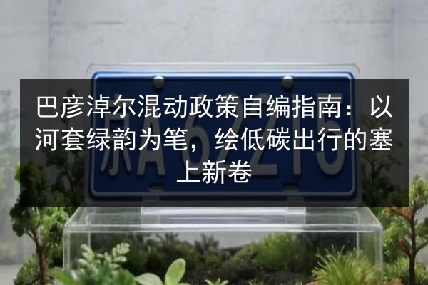 巴彦淖尔混动政策自编指南：以河套绿韵为笔，绘低碳出行的塞上新卷 第2张
