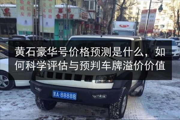黄石豪华号价格预测是什么，如何科学评估与预判车牌溢价价值