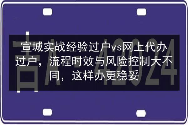 宣城实战经验过户vs网上代办过户，流程时效与风险控制大不同，这样办更稳妥