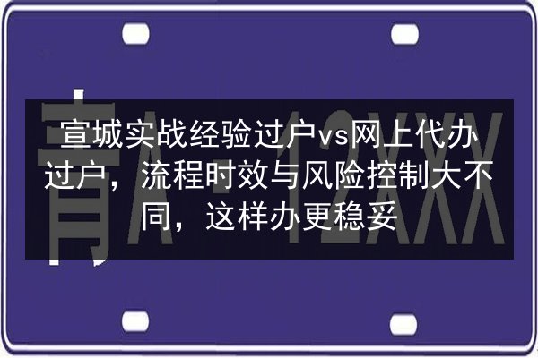 宣城实战经验过户vs网上代办过户,流程时效与风险控制大不同,这样办更稳妥 第3张 宣城实战经验过户vs网上代办过户,流程时效与风险控制大不同,这样办更稳妥 第3张