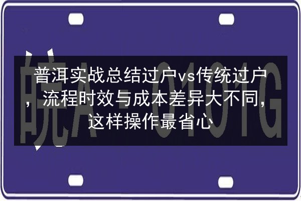 普洱实战总结过户vs传统过户，流程时效与成本差异大不同，这样操作最省心 第2张