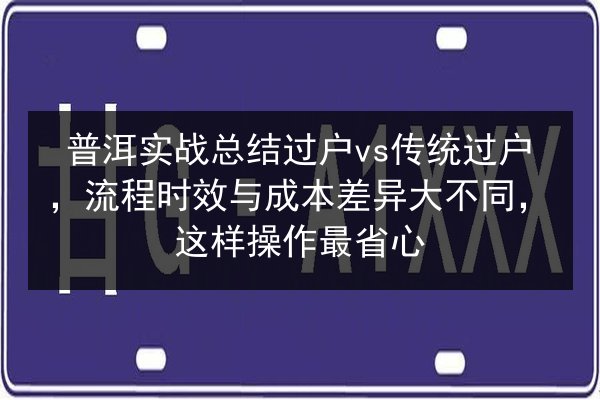 普洱实战总结过户vs传统过户，流程时效与成本差异大不同，这样操作最省心 第3张