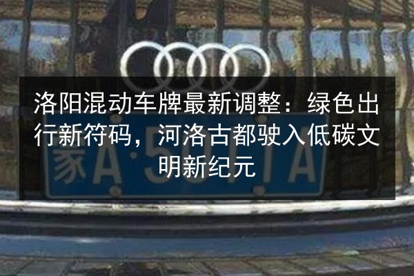 洛阳混动车牌最新调整：绿色出行新符码，河洛古都驶入低碳文明新纪元