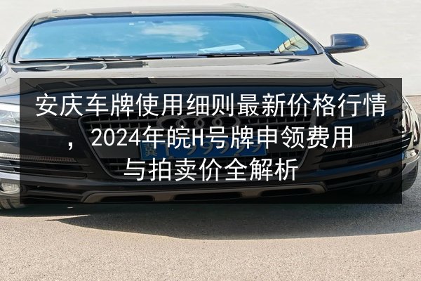 安庆车牌使用细则最新价格行情,2024年皖H号牌申领费用与拍卖价全解析 第2张 安庆车牌使用细则最新价格行情,2024年皖H号牌申领费用与拍卖价全解析 第2张