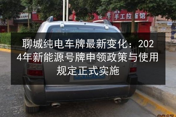 聊城纯电车牌最新变化：2024年新能源号牌申领政策与使用规定正式实施 第2张