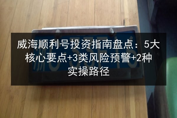 威海顺利号投资指南盘点：5大核心要点+3类风险预警+2种实操路径 第2张